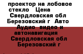 проектор на лобовое стекло › Цена ­ 3 000 - Свердловская обл., Березовский г. Авто » Аудио, видео и автонавигация   . Свердловская обл.,Березовский г.